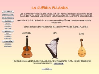 LA CUERDA PULSADA
LOS INSTRUMENTOS DE CUERDA PULSADA SON AQUELLOS EN LOS QUE OBTENEMOS
EL SONIDO PULSANDO LAS CUERDAS NORMALMENTE CON LAS YEMAS DE LOS DEDOS.
TAMBIÉN SE PUEDE OBTENER EL SONIDO CON UN PEQUEÑO ARTILUGIO LLAMADO PÚA
O PLECTRO.
ESTOS SON LOS INSTRUMENTOS MÁS IMPORTANTES DE CUERDA PULSADA.
GUITARRA ARPA LAÚD
CUANDO HAYAS VISITADO ESTA FAMILIA DE INSTRUMENTOS ENTRA AQUÍ Y COMPRUEBA
TUS CONOCIMIENTOS
 