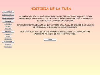 HISTORIA DE LA TUBA
SU INVENCIÓN SE ATRIBUYE A LOUIS ALEXANDRE FRICHOT (1806). ALCANZÓ CIERTA
IMPORTANCIA, PERO SU EXISTENCIA FUE CASI EFÍMERA POR SER DIFÍCIL COMBINAR
SU SONIDO CON OTROS DE LA ORQUESTA.
ESTO NO FUE DETERMINANTE, YA QUE AUTORES DE LA TALLA DE BERLIOZ O SCHUMANN
LE DEDICARON ALGUNAS DE SUS COMPOSICIONES.
HOY EN DÍA , LA TUBA ES UN INSTRUMENTO INDISCUTIBLE EN LAS ORQUESTAS
MODERNAS Y BANDAS DE MÚSICA SOBRE TODO.
 