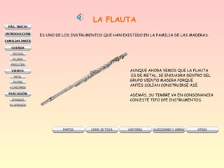 LA FLAUTA
ES UNO DE LOS INSTRUMENTOS QUE HAN EXISTIDO EN LA FAMILIA DE LAS MADERAS.
AUNQUE AHORA VEMOS QUE LA FLAUTA
ES DE METAL, SE ENCUADRA DENTRO DEL
GRUPO VIENTO MADERA PORQUE
ANTES SOLÍAN CONSTRUIRSE ASÍ.
ADEMÁS, SU TIMBRE VA EN CONSONANCIA
CON ESTE TIPO DPE INSTRUMENTOS.
 