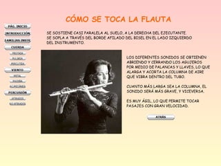 CÓMO SE TOCA LA FLAUTA
SE SOSTIENE CASI PARALELA AL SUELO, A LA DERECHA DEL EJECUTANTE.
SE SOPLA A TRAVÉS DEL BORDE AFILADO DEL BISEL EN EL LADO IZQUIERDO
DEL INSTRUMENTO.
LOS DIFERENTES SONIDOS SE OBTIENEN
ABRIENDO Y CERRANDO LOS AGUJEROS
POR MEDIO DE PALANCAS Y LLAVES, LO QUE
ALARGA Y ACORTA LA COLUMNA DE AIRE
QUE VIBRA DENTRO DEL TUBO.
CUANTO MÁS LARGA SEA LA COLUMNA, EL
SONIDO SERÁ MÁS GRAVE, Y VICEVERSA.
ES MUY ÁGIL, LO QUE PERMITE TOCAR
PASAJES CON GRAN VELOCIDAD.
 