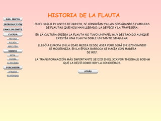 HISTORIA DE LA FLAUTA
EN EL SIGLO IV ANTES DE CRISTO, SE CONOCÍAN YA LAS DOS GRANDES FAMILIAS
DE FLAUTAS QUE NOS HAN LLEGADO: LA DE PICO Y LA TRAVESERA.
EN LA CULTURA GRIEGA LA FLAUTA NO TUVO UN PAPEL MUY DESTACADO AUNQUE
EXISTÍA UNA FLAUTA DOBLE UN TANTO SINGULAR.
LLEGÓ A EUROPA EN LA EDAD MEDIA DESDE ASIA PERO SERÁ EN 1670 CUANDO
SE MODERNIZA. EN LA ÉPOCA BARROCA SE HACÍA CON MADERA
DE BOJ.
LA TRANSFORMACIÓN MÁS IMPORTANTE SE DIO EN EL XIX POR THEOBALD BOEHM
QUE LA DEJÓ COMO HOY LA CONOCEMOS.
 