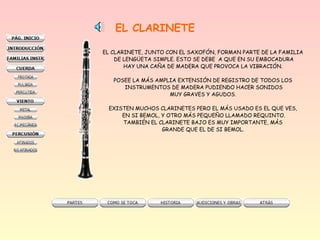 EL CLARINETE
EL CLARINETE, JUNTO CON EL SAXOFÓN, FORMAN PARTE DE LA FAMILIA
DE LENGÜETA SIMPLE. ESTO SE DEBE A QUE EN SU EMBOCADURA
HAY UNA CAÑA DE MADERA QUE PROVOCA LA VIBRACIÓN.
POSEE LA MÁS AMPLIA EXTENSIÓN DE REGISTRO DE TODOS LOS
INSTRUMENTOS DE MADERA PUDIENDO HACER SONIDOS
MUY GRAVES Y AGUDOS.
EXISTEN MUCHOS CLARINETES PERO EL MÁS USADO ES EL QUE VES,
EN SI BEMOL, Y OTRO MÁS PEQUEÑO LLAMADO REQUINTO.
TAMBIÉN EL CLARINETE BAJO ES MUY IMPORTANTE, MÁS
GRANDE QUE EL DE SI BEMOL.
 