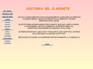 HISTORIA DEL CLARINETE
SE HALLA FAMILIARIZADO CON UN INSTRUMENTO USADO POR LOS EGIPCIOS
LLAMADO ARGHUL, QUE SE EXTENDIÓ HACIA ORIENTE Y FUE MUY
APRECIADO EN EL ISLAM.
DE ESTE EJEMPLAR DERIVARON OTROS COMO EL QUE NOS LLEGÓ A EUROPA,
LA CHURUMBELA. DE ÉSTE SURGÍRÁ EL CLARINETE COMO TAL,
INVENTADO POR DONNER EN ALEMANIA, EN EL XVIII.
SE PERFECCÍONÓ EN EL SIGLO XIX Y FUE KLOSÉ EL QUE ADAPTÓ EL SISTEMA
DE LLAVES QUE HA LLEGADO HASTA HOY.
BEETHOVEN FUE QUIEN LO INCORPORÓ DEFINITIVAMENTE A LA ORQUESTA.
 