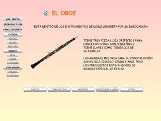 EL OBOE
ESTÁ DENTRO DE LOS INSTRUMENTOS DE DOBLE LENGÜETA POR SU EMBOCADURA
TIENE TRES PIEZAS. LOS ORIFICIOS PARA
PONER LOS DEDOS SON PEQUEÑOS Y
TIENE LLAVES COMO TODOS LOS DE
SU FAMILIA.
LAS MADERAS MEJORES PARA SU CONSTRUCCIÓN
SON EL BOJ, CIRUELO, CEDRO Y ARCE, PERO
LOS PREDILECTOS ESTÁN HECHOS DE
MADERA ESPECIAL DE ÉBANO.
 