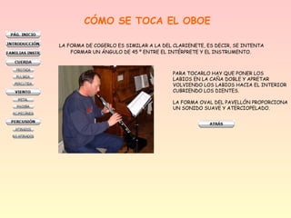 CÓMO SE TOCA EL OBOE
LA FORMA DE COGERLO ES SIMILAR A LA DEL CLARIENETE, ES DECIR, SE INTENTA
FORMAR UN ÁNGULO DE 45 º ENTRE EL INTÉRPRETE Y EL INSTRUMENTO.
PARA TOCARLO HAY QUE PONER LOS
LABIOS EN LA CAÑA DOBLE Y APRETAR
VOLVIENDO LOS LABIOS HACIA EL INTERIOR
CUBRIENDO LOS DIENTES.
LA FORMA OVAL DEL PAVELLÓN PROPORCIONA
UN SONIDO SUAVE Y ATERCIOPELADO.
 