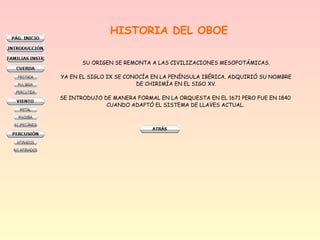 HISTORIA DEL OBOE
SU ORIGEN SE REMONTA A LAS CIVILIZACIONES MESOPOTÁMICAS.
YA EN EL SIGLO IX SE CONOCÍA EN LA PENÍNSULA IBÉRICA. ADQUIRIÓ SU NOMBRE
DE CHIRIMÍA EN EL SIGO XV.
SE INTRODUJO DE MANERA FORMAL EN LA ORQUESTA EN EL 1671 PERO FUE EN 1840
CUANDO ADAPTÓ EL SISTEMA DE LLAVES ACTUAL.
 