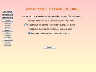 AUDICIONES Y OBRAS DE OBOE
PINCHA EN LOS ALTAVOCES Y ESCUCHARÁS LA AUDICIÓN INDICADA
VIVALDI: CONCIERTO PARA OBOE Y ORQUESTA (1º MOV)
T. ALBINONI: CONCIERTO PARA OBOE Y CUERDAS N-3 OP.3
J.SIBELIUS: EL CISNE DE TUONELA  ( CORNO INGLÉS )
MOZART: DIVERTIMENTO EN MIB MAYOR K252
 