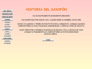 HISTORIA DEL SAXOFÓN
ES UN INSTRUMENTO DE RECIENTE CREACIÓN.
FUE INVENTADO POR ADOLPH SAX, A QUIEN DEBE SU NOMBRE, HACIA 1850.
NUNCA HA LLEGADO A TENER UN PUESTO FIJO EN LA ORQUESTA, AUNQUE ALGUNOS
COMPOSITORES LO HAN UTILIZADO ASIGNÁNDOLE, A VECES EL PAPEL DE SOLISTA.
SUELE OÍRSE POR LO GENERAL EN BANDAS DE MÚSICA Y EN LA MÚSICA DE JAZZ
AUNQUE ÚLTIMAMENTE LOS COMPOSITORES LE ESTÁN DEDICANDO
MUCHAS OBRAS.
 
