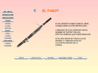 EL FAGOT
ES DE LENGÜETA DOBLE COMO EL OBOE.,
AUNQUE MIDE CUATRO METROS MÁS.
A MENUDO SE LE HA APODADO CON EL
NOMBRE DE “BUFÓN” POR LOS
EFECTOS CÓMICOS QUE PUEDE PRODUCIR.
ES EL MÁS GRAVE DE TODOS LOS DE
MADERA Y A MENUDO DUPLICA
LAS PARTES GRAVES DE LA
CUERDA.
 