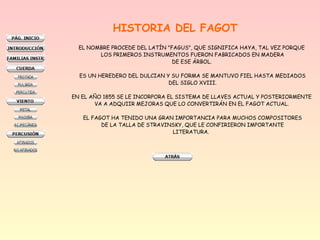 HISTORIA DEL FAGOT
EL NOMBRE PROCEDE DEL LATÍN "FAGUS", QUE SIGNIFICA HAYA, TAL VEZ PORQUE
LOS PRIMEROS INSTRUMENTOS FUERON FABRICADOS EN MADERA
DE ESE ÁRBOL.
ES UN HEREDERO DEL DULCIAN Y SU FORMA SE MANTUVO FIEL HASTA MEDIADOS
DEL SIGLO XVIII.
EN EL AÑO 1855 SE LE INCORPORA EL SISTEMA DE LLAVES ACTUAL Y POSTERIORMENTE
VA A ADQUIIR MEJORAS QUE LO CONVERTIRÁN EN EL FAGOT ACTUAL.
EL FAGOT HA TENIDO UNA GRAN IMPORTANCIA PARA MUCHOS COMPOSITORES
DE LA TALLA DE STRAVINSKY, QUE LE CONFIRIERON IMPORTANTE
LITERATURA.
 