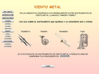 VIENTO METAL EN LAS ORQUESTAS SINFÓNICAS HAY GENERALMENTE CUATRO INSTRUMENTOS DE  VIENTO METAL, LLAMADOS TAMBIÉN “COBRES”. HAZ CLIC SOBRE EL INSTRUMENTO QUE QUIERAS Y LO CONOCERÁS MÁS A FONDO   TROMPETA TROMPA TROMBÓN  TUBA SI YA ESTUDIASTE LOS INSTRUMENTOS DE VIENTO METAL A FONDO ES HORA DE  COMPROBAR TUS CONOCIMIENTOS  