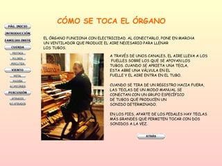 A TRAVÉS DE UNOS CANALES, EL AIRE LLEVA A LOS FUELLES SOBRE LOS QUE SE APOYAN LOS TUBOS. CUANDO SE APRIETA UNA TECLA,  ESTA ABRE UNA VÁLVULA EN EL  FUELLE Y EL AIRE ENTRA EN EL TUBO. CUANDO SE TIRA DE UN REGISTRO HACIA FUERA, LAS TECLAS DE UN MODO MANUAL SE  CONECTAN CON UN GRUPO ESPECÍFICO  DE TUBOS QUE PRODUCEN UN  SONIDO DETERMINADO.  EN LOS PIES, APARTE DE LOS PEDALES HAY TECLAS  MÁS GRANDES QUE PERMITEN TOCAR CON DOS SONIDOS A LA VEZ. CÓMO SE TOCA EL ÓRGANO EL ÓRGANO FUNCIONA CON ELECTRICIDAD. AL CONECTARLO, PONE EN MARCHA  UN VENTILADOR QUE PRODUCE EL AIRE NECESARIO PARA LLENAR LOS TUBOS. 