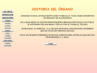 HISTORIA DEL ÓRGANO CONOCIDO YA EN EL ANTIGUO EGIPTO COMO "HYDRAULUS", PASÓ A ROMA CONVERTIDO EN ÓGANUM Y DE ALLÍ BIZANCIO, EN LA EDAD MEDIA SE CONSTRUYERON PEQUEÑOS ÓRGANOS PORTÁTILES CUYO FUELLE  SE ACCIONABA CON UNA MANO Y CON LA OTRA SE TOCABA EL TECLADO. EN REALIDAD, SU COMPLEJA , A LA VEZ QUE ARTESANAL CONSTRUCCIÓN, DETERMINA QUE NO HAYAN DOS ÓRGANOS IGUALES.  FUE EL INSTRUMENTO PREFERIDO DE MUCHOS COMPOSITORES, ENTRE LOS QUE DESTACA  POR EXCELENCIA J. S. BACH.  
