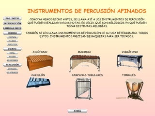 INSTRUMENTOS DE PERCUSIÓN AFINADOS COMO YA HEMOS DICHO ANTES, SE LLAMA ASÍ A LOS INSTRUMENTOS DE PERCUSIÓN QUE PUEDEN REALIZAR VARIAS NOTAS, ES DECIR, QUE SON MELÓDICOS YA QUE PUEDEN TOCAR DISTINTAS MELODÍAS. TAMBIÉN SE LES LLAMA INSTRUMENTOS DE PERCUSIÓN DE ALTURA DETERMINADA. TODOS  ESTOS  INSTRUMENTOS PRECISAN DE BAQUETAS PARA SER TOCADOS.  XILÓFONO MARIMBA VIBRÁFONO CARILLÓN  CAMPANAS TUBULARES TIMBALES 