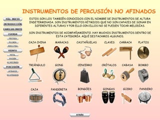 INSTRUMENTOS DE PERCUSIÓN NO AFINADOS ESTOS SON LOS TAMBIÉN CONOCIDOS CON EL NOMBRE DE INSTRUMENTOS DE ALTURA  INDETERMINADA. SON INSTRUMENTOS RÍTMICOS QUE NO SON CAPACES DE SONAR EN  DIFERENTES ALTURAS Y POR ELLO CON ELLOS NO SE PUEDEN TOCAR MELODÍAS.  SON INSTRUMENTOS DE ACOMPAÑAMIENTO. HAY MUCHOS INSTRUMENTOS DENTRO DE  ESTA CATEGORÍA. AQUÍ DESTACAMOS ALGUNOS.  CAJA CHINA MARACAS CASTAÑUELAS CLAVES CARRACA PLATOS TRIÁNGULO GONG CENCERRO CRÓTALOS  CABASA BOMBO CAJA PANDERETA BONGÓES GONGAS GÜIRO PANDERO 