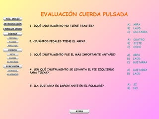 EVALUACIÓN CUERDA PULSADA 1. ¿QUÉ INSTRUMENTO NO TIENE TRASTES? ARPA LAÚD GUITARRA 2. ¿CUÁNTOS PEDALES TIENE EL ARPA? CUATRO SIETE OCHO 3. ¿QUÉ INSTRUMENTO FUE EL MÁS IMPORTANTE ANTAÑO? ARPA LAÚD GUITARRA 4. ¿EN QUÉ INSTRUMENTO SE LEVANTA EL PIE IZQUIERDO  PARA TOCAR? GUITARRA LAÚD 5. ¿LA GUITARRA ES IMPORTANTE EN EL FOLKLORE? SÍ NO 