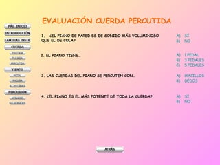 EVALUACIÓN   CUERDA PERCUTIDA ¿EL PIANO DE PARED ES DE SONIDO MÁS VOLUMINOSO  QUE EL DE COLA? SÍ NO 2. EL PIANO TIENE… 1 PEDAL 3 PEDALES 5 PEDALES 3. LAS CUERDAS DEL PIANO SE PERCUTEN CON… MACILLOS DEDOS 4. ¿EL PIANO ES EL MÁS POTENTE DE TODA LA CUERDA? SÍ NO 