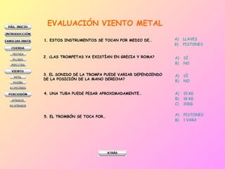 EVALUACIÓN VIENTO METAL 1. ESTOS INSTRUMENTOS SE TOCAN POR MEDIO DE… LLAVES PISTONES 2. ¿LAS TROMPETAS YA EXISTÍAN EN GRECIA Y ROMA? SÍ NO 3. EL SONIDO DE LA TROMPA PUEDE VARIAR DEPENDIENDO DE LA POSICIÓN DE LA MANO DERECHA? SÍ NO 4. UNA TUBA PUEDE PESAR APROXIMADAMENTE… 10 KG 18 KG 20KG 5. EL TROMBÓN SE TOCA POR… PISTONES 1 VARA 