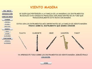 VIENTO MADERA SE DICEN QUE PERTENECEN A LA FAMILIA DE LAS MADERAS LOS INSTRUMENTOS  MUSICALES CUYO SONIDO ES PRODUCIDO SOPLANDO DENTRO DE UN TUBO QUE  TRADICIONALMENTE ESTÁ HECHO CON MADERA. ESTOS SON LOS INTRUMENTOS MÁS IMPORTANTES DE LA FAMILIA DE VIENTO MADERA PINCHA SOBRE EL INSTRUMENTO QUE DESEES CONOCER FLAUTA CLARINETE OBOE SAXOFÓN  FAGOT YA APRENDISTE TODO SOBRE LOS INSTRUMENTOS DE VIENTO MADERA…DEMUÉSTRALO 