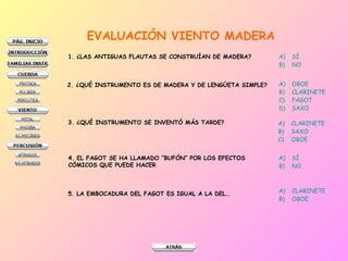 EVALUACIÓN VIENTO MADERA 1. ¿LAS ANTIGUAS FLAUTAS SE CONSTRUÍAN DE MADERA? SÍ NO 2. ¿QUÉ INSTRUMENTO ES DE MADERA Y DE LENGÜETA SIMPLE? OBOE CLARINETE FAGOT SAXO 3. ¿QUÉ INSTRUMENTO SE INVENTÓ MÁS TARDE? CLARINETE SAXO OBOE 4. EL FAGOT SE HA LLAMADO “BUFÓN” POR LOS EFECTOS CÓMICOS QUE PUEDE HACER SÍ NO 5. LA EMBOCADURA DEL FAGOT ES IGUAL A LA DEL… CLARINETE OBOE 
