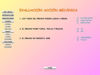 EVALUACIÓN ACCIÓN MECÁNICA 1. LOS TUBOS DEL ÓRGANO PUEDEN LLEGAR A MEDIR… CUATRO MTRS CINCO MTRS DIEZ MTRS 2. EL ÓRGANO POSEE TUBOS, TECLAS Y PEDALES SÍ NO 3. EL ÓRGANO NO NECESITA AIRE VERDADERO FALSO 