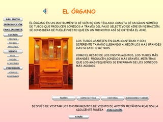 EL ÓRGANO EL ÓRGANO ES UN INSTRUMENTO DE VIENTO CON TECLADO. CONSTA DE UN GRAN NÚMERO DE TUBOS QUE PRODUCEN SONIDOS A TRAVÉS DEL PASO SELECTIVO DE AIRE EN VIBRACIÓN. SE CONSIDERA DE FUELLE PUESTO QUE EN UN PRINCIPIO ASÍ SE OBTENÍA EL AIRE.  LOS TUBOS APARECEN EN GRAN CANTIDAD Y CON  DIFERENTE TAMAÑO LLEGANDO A MEDIR LOS MÁS GRANDES HASTA CASI 10 METROS. COMO EL RESTO DE LOS INSTRUMENTOS, LOS TUBOS MÁS  GRANDES  PRODUCEN SONIDOS MÁS GRAVES, MIENTRAS  QUE LOS MÁS PEQUEÑOS SE ENCARGAN DE LOS SONIDOS  MÁS AGUDOS. DESPUÉS DE VISITAR LOS INSTRUMENTOS DE VIENTO DE ACCIÓN MECÁNICA REALIZA LA SIGUIENTE PRUEBA  