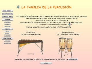 LA FAMILIA DE LA PERCUSIÓN ESTA SECCIÓN REÚNE UNA AMPLIA VARIEDAD DE INSTRUMENTOS MUSICALES. EXISTEN  VARIAS CLASIFICACIONES A LA HORA DE HABLAR DE PERCUSIÓN.  NOSOTROS VAMOS A TRABAJAR CON LA CLASIFICACIÓN DE AFINADOS Y NO AFINADOS, YA QUE ES LA MÁS SENCILLA.  SI QUIERES ESCUCHAR CÓMO SUENAN  AFINADOS (ALTURA DETERMINADA) NO AFINADOS (ALTURA INDETERMINADA) DESPUÉS DE CONOCER TODOS LOS INSTRUMENTOS, REALIZA LA  PINCHA SOBRE EL INSTRUMENTO QUE DESEES CONOCER 