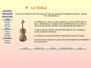 LA VIOLA ES UN INSTRUMENTO DE TESITURA (ALTURA DEL SONIDO) INTERMEDIA ENTRE EL VIOLÍN  Y EL VIOLONCELLO. LA FORMA DE LA VIOLA ES MUY SIMILAR A LA DEL VIOLÍN (POR LO QUE A VECES RESULTA COMPLICADO DIFERENCIARLOS) SI BIEN LA  VIOLA ES DE MAYOR TAMAÑO Y DE COMPLEXIÓN MÁS ROBUSTA. AL IGUAL QUE EL VIOLÍN, SE SOSTIENE DEBAJO DE LA BARBILLA Y CON UN BRAZO ESTIRADO.  SU SONIDO ES ALGO MÁS GRAVE Y MELODIOSO QUE EL VIOLÍN.  UNA COSA MUY CURIOSA ES QUE ESTE INSTRUMENTO SE INTERPRETA EN CLAVE DE DO.  