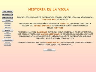HISTORIA DE LA VIOLA PODEMOS CONSIDERAR ESTE INSTRUMENTO COMO EL HEREDERO DE LAS YA MENCIONADAS VIOLAS DE ARCO  DEL MEDIEVO. UNO DE SUS ANTECESORES MÁS CLAROS FUE LA  “VIOLETTE ”, QUE NO ES OTRO QUE LA  VIOLETA O LA  VIHUELA BASTARDA , DENOMINACIÓN COMÚN EN ESPAÑA EN LOS  SIGLOS  XVI Y XVII .  PERO NO ES HASTA EL  CLASICISMO  CUANDO LA VIOLA COMIENZA A TENER IMPORTANCIA. ASÍ, COMPOSITORES COMO  MOZART O BEETHOVEN  LE CONCEDIERON UN PAPEL RELEVANTE EN ALGUNAS DE SUS COMPOSICIONES, CREANDO PARA ESTE INSTRUMENTO ALGUNAS  OBRAS EN LAS QUE ACTUARÁ COMO SOLISTA.  PARA LOS COMPOSITORES DE LOS  SIGLOS XIX Y XX  SE CONVERTIRÁ EN UN INSTRUMENTO IMPRESCINDIBLE (BERLIOZ, HINDEMITH,…) 