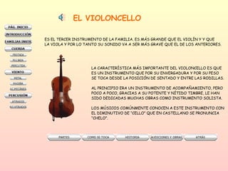 EL VIOLONCELLO ES EL TERCER INSTRUMENTO DE LA FAMILIA. ES MÁS GRANDE QUE EL VIOLÍN Y Y QUE  LA VIOLA Y POR LO TANTO SU SONIDO VA A SER MÁS GRAVE QUE EL DE LOS ANTERIORES. LA CARACTERÍSTICA MÁS IMPORTANTE DEL VIOLONCELLO ES QUE ES UN INSTRUMENTO QUE POR SU ENVERGADURA Y POR SU PESO  SE TOCA DESDE LA POSICIÓN DE SENTADO Y ENTRE LAS RODILLAS.  AL PRINCIPIO ERA UN INSTRUMENTO DE ACOMPAÑAMIENTO, PERO  POCO A POCO, GRACIAS A SU POTENTE Y NÍTIDO TIMBRE, LE HAN  SIDO DEDICADAS MUCHAS OBRAS COMO INSTRUMENTO SOLISTA.  LOS MÚSICOS COMÚNMENTE CONOCEN A ESTE INSTRUMENTO CON  EL DIMINUTIVO DE “CELLO” QUE EN CASTELLANO SE PRONUNCIA “ CHELO”. 