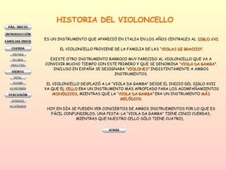 HISTORIA DEL VIOLONCELLO  ES UN INSTRUMENTO QUE APARECIÓ EN ITALIA EN LOS AÑOS CENTRALES AL  SIGLO XVI. EL VIOLONCELLO PROVIENE DE LA FAMILIA DE LAS  “VIOLAS DE BRACCIO”. EXISTE OTRO INSTRUMENTO BARROCO MUY PARECIDO AL VIOLONCELLO QUE VA A  CONVIVIR MUCHO TIEMPO CON ESTE PRIMERO Y QUE SE DENOMINA  “VIOLA DA GAMBA”.   INCLUSO EN ESPAÑA SE DESIGNABA  “VIOLONES”  INDISTINTAMENTE A AMBOS  INSTRUMENTOS.  EL VIOLONCELLO DESPLAZÓ A LA “VIOLA DA GAMBA” DESDE EL INICIO DEL SIGLO XVII  YA QUE EL  CELLO  ERA UN INSTRUMENTO MÁS APROPIADO PARA LOS ACOMPAÑAMIENTOS MONÓDICOS , MIENTRAS QUE LA  “VIOLA DA GAMBA”  ERA UN INSTRUMENTO  MÁS  MELÓDICO.  HOY EN DÍA SE PUEDEN VER CONCIERTOS DE AMBOS INSTRUEMENTOS POR LO QUE ES  FÁCIL CONFUNDIRLOS. UNA PISTA: LA “VIOLA DA GAMBA” TIENE CINCO CUERDAS,  MIENTRAS QUE NUESTRO CELLO SÓLO TIENE CUATRO).  