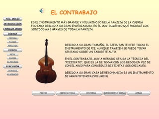 EL CONTRABAJO ES EL INSTRUMENTO MÁS GRANDE Y VOLUMINOSO DE LA FAMILIA DE LA CUERDA FROTADA DEBIDO A SU GRAN ENVERGADURA. ES EL INSTRUMENTO QUE PRODUCE LOS  SONIDOS MÁS GRAVES DE TODA LA FAMILIA.  DEBIDO A SU GRAN TAMAÑO, EL EJECUTANTE DEBE TOCAR EL  INSTRUMENTO DE PIE, AUNQUE TAMBIÉN SE PUEDE TOCAR  SENTADO SOBRE UN TABURETE ALTO.  EN EL CONTRABAJO, MUY A MENUDO SE USA LA TÉCNICA DEL “ PIZZICATO”, QUE ES LA DE TOCAR CON LOS DEDOS EN VEZ DE  CON EL ARCO PARA CONSEGUIR DISTINTAS SONORIDADES.  DEBIDO A SU GRAN CAJA DE RESONANCIA ES UN INSTRUMENTO  DE GRAN POTENCIA (VOLUMEN).  