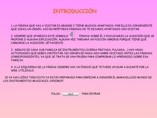 INTRODUCCIÓN 1. LA PÁGINA QUE VAS A VISITAR ES GRANDE Y TIENE MUCHOS APARTADOS. POR ELLO ES CONVENIENTE QUE SIGAS UN ORDEN. ASÍ NO REPETIRÁS PÁGINAS NI TE DEJARÁS APARTADOS SIN VISITAR. 2. SIEMPRE QUE APAREZCA ESTE SÍMBOLO  PINCHA SOBRE ÉL Y ESCUCHARÁS LA AUDICIÓN QUE SE PROPONE O ALGUNA EXPLICACIÓN. ALGUNA VEZ TARDARÁ UN POCO EN ABRIRSE PORQUE TIENE QUE CARGARSE LA AUDICIÓN. SÉ PACIENTE. 3.  DEBAJO DE CADA SUB-FAMILIA DE INSTRUMENTOS (CUERDA FROTADA, PULSADA,…) HAY UNAS ACTIVIDADES QUE DEBES CONTESTAR. NO SIRVEN DE NADA SIN HABER VISITADO ANTES LAS PÁGINAS CORRESPONDIENTES, YA QUE SE TRATA DE UNA PRUEBA PARA COMPROBAR LO APRENDIDO SOBRE ESA FAMILIA. 4. A LA IZQUIERDA DE LA PÁGINA SIEMPRE HAY UN ÍNDICE QUE TE PUEDE AYUDAR A GUIARTE POR LA WEB. UTILÍZALO.   SI YA HAS LEÍDO TODO ESTO YA ESTÁS PREPARADO PARA EMPEZAR A CONOCER EL MARAVILLOSO MUNDO DE LOS INSTRUMENTOS MUSICALES. ¡¡¡ÁNIMO!!!   PULSA  PARA ENTRAR 