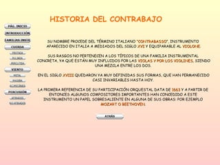 HISTORIA DEL CONTRABAJO SU NOMBRE PROCEDE DEL TÉRMINO ITALIANO  “CONTRABASSO ”, INSTRUMENTO  APARECIDO EN ITALIA A MEDIADOS DEL SIGLO  XVI  Y EQUIPARABLE AL  VIOLONE . SUS RASGOS NO PERTENECEN A LOS TÍPICOS DE UNA FAMILIA INSTRUMENTAL  CONCRETA, YA QUE ESTÁN MUY INFLUIDOS POR LAS  VIOLAS Y POR LOS VIOLINES , SIENDO UNA MEZCLA ENTRE LOS DOS.  EN EL SIGLO  XVIII  QUEDARON YA MUY DEFINIDAS SUS FORMAS, QUE HAN PERMANECIDO CASI INVARIABLES HASTA HOY.  LA PRIMERA REFERENCIA DE SU PARTICIPACIÓN ORQUESTAL DATA DE  1663  Y A PARTIR DE  ENTONCES ALGUNOS COMPOSITORES IMPORTANTES HAN CONCEDIDO A ESTE  INSTRUMENTO UN PAPEL SOBRESALIENTE EN ALGUNA DE SUS OBRAS: POR EJEMPLO  MOZART O BEETHOVEN .  