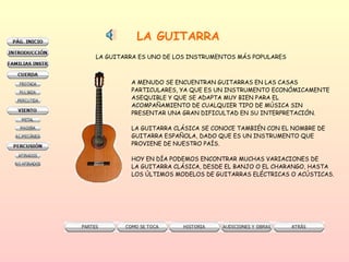 LA GUITARRA LA GUITARRA ES UNO DE LOS INSTRUMENTOS MÁS POPULARES A MENUDO SE ENCUENTRAN GUITARRAS EN LAS CASAS  PARTICULARES, YA QUE ES UN INSTRUMENTO ECONÓMICAMENTE ASEQUIBLE Y QUE SE ADAPTA MUY BIEN PARA EL  ACOMPAÑAMIENTO DE CUALQUIER TIPO DE MÚSICA SIN  PRESENTAR UNA GRAN DIFICULTAD EN SU INTERPRETACIÓN. LA GUITARRA CLÁSICA SE CONOCE TAMBIÉN CON EL NOMBRE DE  GUITARRA ESPAÑOLA, DADO QUE ES UN INSTRUMENTO QUE  PROVIENE DE NUESTRO PAÍS.  HOY EN DÍA PODEMOS ENCONTRAR MUCHAS VARIACIONES DE  LA GUITARRA CLÁSICA, DESDE EL BANJO O EL CHARANGO, HASTA LOS ÚLTIMOS MODELOS DE GUITARRAS ELÉCTRICAS O ACÚSTICAS. 