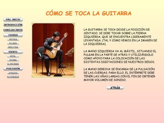 CÓMO SE TOCA LA GUITARRA LA GUITARRA SE TOCA DESDE LA POSICIÓN DE  SENTADO. SE DEBE TOCAR SOBRE LA PIERNA  IZQUIERDA, QUE SE ENCUENTRA LIGERAMENTE  LEVANTADA. (TAL Y COMO VEMOS EN LA IMAGEN DE LA IZQUIERDA). LA MANO IZQUIERDA VA AL MÁSTIL, SITUANDO EL  PULGAR EN LA PARTE DE ATRÁS Y UTILIZÁNDOLO  COMO APOYO PARA LA COLOCACIÓN DE LAS  DISTINTAS DIGITACIONES DE NUESTROS DEDOS.  LA MANO DERECHA SE ENCARGA DE LA PULSACIÓN  DE LAS CUERDAS. PARA ELLO, EL INTÉRPRETE DEBE TENER LAS UÑAS LARGAS CON EL FIN DE OBTENER MAYOR VOLUMEN DE SONIDO.  