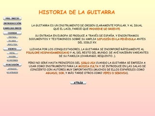 HISTORIA DE LA GUITARRA LA GUITARRA ES UN INSTRUMENTO DE ORIGEN CLARAMENTE POPULAR, Y AL IGUAL  QUE EL LAÚD, PARECE QUE  PROVIENE DE ORIENTE .  SU ENTRADA EN EUROPA SE PRODUCE A TRAVÉS DE ESPAÑA, Y ENCONTRAMOS  DOCUMENTOS Y TESTIMONIOS SOBRE SU AMPLIA  DIFUSIÓN EN LA PENÍNSULA  ANTES DEL SIGLO XV. LLEVADA POR LOS CONQUISTADORES, LA GUITARRA SE INCORPORÓ RÁPIDAMENTE AL  FOLKLORE HISPANOAMERICANO  Y AL DEL RESTO DEL MUNDO. DE AHÍ NACERÁN VARIANTES DE SU FAMILIA (CHARANGO, REQUINTO…). PERO NO SERÁ HASTA PRINCIPIOS DEL  SIGLO XIX  CUANDO LA GUITARRA SE EMPIEZA A  USAR COMO INSTRUMENTO PARA LA  MÚSICA CULTA  Y SE INTRODUCE EN LAS SALAS DE CONCIERTO CON AUTORES MUY IMPORTANTES (MUCHOS DE ELLOS ESPAÑOLES COMO AGUADO, SOR , Y MÁS TARDE OTROS COMO  YEPES O SEGOVIA ) .  