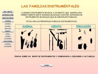 LAS FAMILIAS   INSTRUMENTALES   LLAMAMOS INSTRUMENTO MUSICAL A UN OBJETO, QUE  MANIPULADO CORRECTAMENTE EMITE SONIDOS MUSICALES. EXISTEN  INFINIDAD DE INSTRUMENTOS MUSICALES QUE SE AGRUPAN EN FAMILIAS.  ESTAS SON LAS PRINCIPALES FAMILIAS INSTRUMENTALES PINCHA SOBRE UN  GRUPO DE INSTRUMENTOS Y COMENZARÁS A DESCUBRIR A SU FAMILIA PERCUSIÓN VIENTO CUERDA   