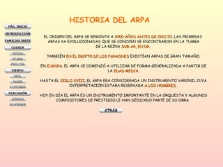 HISTORIA DEL ARPA EL ORIGEN DEL ARPA SE REMONTA A  2000 AÑOS ANTES DE CRISTO . LAS PRIMERAS  ARPAS YA EVOLUCIONADAS QUE SE CONOCEN SE ENCONTRARON EN LA TUMBA DE LA REINA  SUB-AR, EN UR.   TAMBIÉN  EN EL EGIPTO DE LOS FARAONES  EXISTÍAN ARPAS DE GRAN TAMAÑO. EN  EUROPA , EL ARPA SE COMENZÓ A UTILIZAR DE FORMA GENERALIZADA A PARTIR DE LA  EDAD MEDIA. HASTA EL  SIGLO XVIII , EL ARPA ERA CONSIDERADA UN INSTRUMENTO VARONIL CUYA INTERPRETACIÓN ESTABA RESERVADA  A LOS HOMBRES.  HOY EN DÍA EL ARPA ES UN INSTRUMENTO IMPORTANTE EN LA ORQUESTA Y ALGUNOS COMPOSITORES DE PRESTIGIO LE HAN DEDICADO PARTE DE SU OBRA.  