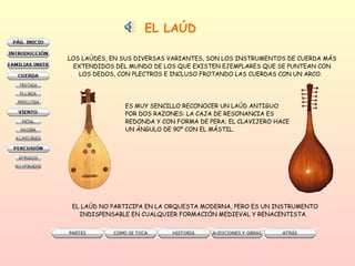 EL LAÚD LOS LAÚDES, EN SUS DIVERSAS VARIANTES, SON LOS INSTRUMENTOS DE CUERDA MÁS EXTENDIDOS DEL MUNDO DE LOS QUE EXISTEN EJEMPLARES QUE SE PUNTEAN CON LOS DEDOS, CON PLECTROS E INCLUSO FROTANDO LAS CUERDAS CON UN ARCO.  ES MUY SENCILLO RECONOCER UN LAÚD ANTIGUO  POR DOS RAZONES: LA CAJA DE RESONANCIA ES  REDONDA Y CON FORMA DE PERA; EL CLAVIJERO HACE UN ÁNGULO DE 90º CON EL MÁSTIL.  EL LAÚD NO PARTICIPA EN LA ORQUESTA MODERNA, PERO ES UN INSTRUMENTO  INDISPENSABLE EN CUALQUIER FORMACIÓN MEDIEVAL Y RENACENTISTA.  