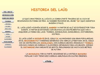 HISTORIA DEL LAÚD LO QUE CARACTERIZA AL LAÚD ES LA COMBA (PARTE TRASERA) DE SU CAJA DE  RESONANCIA EN FORMA DE PERA. SU NOMBRE PROVIENE DEL ÁRABE  “ÚD”  (QUE SIGNIFICA MADERA O PALO). EL  LAÚD LLEGÓ A ESPAÑA DESDE EL  MAGREB  Y A PARTIR DE ALLÍ SE EXTENDIÓ POR TODA EUROPA. A PARTIR DE ENTONCES SON MUCHOS LOS INSTRUMENTOS QUE VAN A  ADQUIRIR LA FORMA DEL LAÚD: TIORBAS, MANDOLINAS, BANDURRIAS, CHITARRONES,  SISTROS… EL LAÚD LLEGÓ A  OCCIDENTE  EN EL SIGLO  IX , ALCANZANDO UNA GRAN POPULARIDAD EN EL  RENACIMIENTO  Y HABIENDO GENERADO UNA AMPLIA LITERATURA. EN EL SIGLO XVI SE CONTRUYEN LOS  ARCHILAÚDES , CON CUERDAS GRAVES AÑADIDAS Y  TIORBAS , CON DOS JUEGOS DE CUERDAS Y CLAVIJEROS SEPARADOS PARA LOS GRAVES, SIENDO  EL  CHITARRONE  UNA VARIANTE DE MÁSTIL PROLONGADO DE HASTA DOS METROS DE ALTURA. LA  MANDOLINA , POR SU PARTE, DESCIENDE DE LA ANTIGUA  MANDORA POPULAR Y HOY TIENE DIEZ CUERDAS AGRUPADAS EN CUATRO ÓRDENES.  