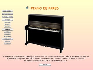 PIANO DE PARED EL PIANO DE PARED, POR SU TAMAÑO Y POR SU PRECIO, ES UN INSTRUMENTO MÁS AL ALCANCE DE TODO EL MUNDO POR LO QUE ES MÁS FÁCIL VER ESTOS PIANOS EN LAS CASAS PARTICULARES. SU SONIDO  ES MENOS VOLUMINOSO QUE EL DEL PIANO DE COLA.  