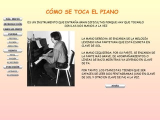 CÓMO SE TOCA EL PIANO ES UN INSTRUMENTO QUE ENTRAÑA GRAN DIFICULTAD PORQUE HAY QUE TOCARLO  CON LAS DOS MANOS A LA VEZ LA MANO DERECHA SE ENCARGA DE LA MELODÍA  LEYENDO UNA PARTITURA QUE ESTÁ ESCRITA EN  CLAVE DE SOL.  LA MANO IZQUIERDA, POR SU PARTE, SE ENCARGA DE  LA PARTE MÁS GRAVE, DE ACOMPAÑAMIENTOS O  LÍNEAS DE BAJO MIENTRAS VA LEYENDO EN CLAVE  DE FA.  POR TANTO, LOS PIANISTAS TIENEN QUE SER  CAPACES DE LEER DOS PENTAGRAMAS (UNO EN CLAVE DE SOL Y OTRO EN CLAVE DE FA) A LA VEZ.  