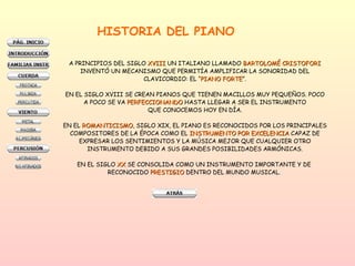 HISTORIA DEL PIANO A PRINCIPIOS DEL SIGLO  XVIII  UN ITALIANO LLAMADO  BARTOLOMÉ CRISTOFORI INVENTÓ UN MECANISMO QUE PERMITÍA AMPLIFICAR LA SONORIDAD DEL CLAVICORDIO: EL “ PIANO FORTE ”. EN EL SIGLO XVIII SE CREAN PIANOS QUE TIENEN MACILLOS MUY PEQUEÑOS. POCO A POCO SE VA  PERFECCIONANDO  HASTA LLEGAR A SER EL INSTRUMENTO QUE CONOCEMOS HOY EN DÍA. EN EL  ROMANTICISMO , SIGLO XIX, EL PIANO ES RECONOCIDOS POR LOS PRINCIPALES COMPOSITORES DE LA ÉPOCA COMO EL  INSTRUMENTO POR EXCELENCIA  CAPAZ DE EXPRESAR LOS SENTIMIENTOS Y LA MÚSICA MEJOR QUE CUALQUIER OTRO INSTRUMENTO DEBIDO A SUS GRANDES POSIBILIDADES ARMÓNICAS. EN EL SIGLO  XX  SE CONSOLIDA COMO UN INSTRUMENTO IMPORTANTE Y DE  RECONOCIDO  PRESTIGIO  DENTRO DEL MUNDO MUSICAL.  