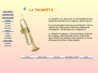 LA TROMPETA LA TROMPETA ES, SIN DUDA, EL INSTRUMENTO MÁS CONOCIDO DENTRO DE LA FAMILIA VIENTO-METAL.  ES UN INSTRUMENTO DE MUCHA POTENCIA Y DE UN  SONIDO MUY BRILLANTE CAPAZ DE SOBRESALIR FÁCILMENTE  POR ENCIMA DE LA ORQUESTA.  LA TROMPETA NORMAL LA ENCONTRAMOS AFINADA EN SI BEMOL, PERO EXISTEN OTRAS VARIANTES QUE PUEDEN DAR SONIDOS MÁS AGUDOS AL ESTAR AFINADAS EN OTRAS TONALIDADES.  