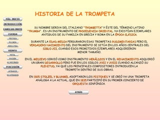 HISTORIA DE LA TROMPETA SU NOMBRE DERIVA DEL ITALIANO  “TROMBETTA ” Y ÉSTE DEL TÉRMINO LATINO  “ TRUMBA ” . ES UN INSTRUMENTO DE  PROCEDENCIA ORIENTAL . YA EXISTÍAN EJEMPLARES  ANTIGUOS DE SU FAMILIA EN GRECIA Y ROMA EN LA  ÉPOCA CLÁSICA .  DURANTE LA  EDAD MEDIA  PERDURARON ESAS TROMPETAS  RUDIMENTARIAS  PERO EL  VERDADERO NACIMIENTO  DEL INSTRUMENTO SE SITÚA EN LOS AÑOS CENTRALES DEL  SIGLO XII , CUANDO ESOS PRIMITIVOS EJEMPLARES ADQUIRIERON  MENOR TAMAÑO.  EN EL  MEDIEVO  SIRVIÓ COMO INSTRUMENTO  HERÁLDICO  Y EN EL  RENACIMIENTO  ADQUIRIÓ UN GRAN  DESARROLLO  PERO FUE EN LOS SIGLOS  XVII Y XVIII  CUANDO ALCANZÓ SU PLENITUD , YA QUE LOS PRINCIPALES COMPOSITORES INTRODUCEN LA  TROMPETA DENTRO DE SUS OBRAS.  EN  1815 STOLZEL Y BLUHMEL  ADOPTARON LOS  PISTONES  Y SE CREÓ YA UNA TROMPETA   ANÁLOGA A LA ACTUAL, QUE EN  1835  PARTICIPÓ EN SU PRIMER CONCIERTO DE ORQUESTA  SINFÓNICA.  