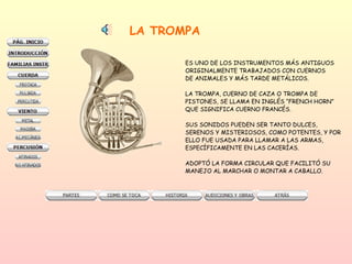 LA TROMPA ES UNO DE LOS INSTRUMENTOS MÁS ANTIGUOS ORIGINALMENTE TRABAJADOS CON CUERNOS DE ANIMALES Y MÁS TARDE METÁLICOS.  LA TROMPA, CUERNO DE CAZA O TROMPA DE  PISTONES, SE LLAMA EN INGLÉS “FRENCH HORN” QUE SIGNIFICA CUERNO FRANCÉS.  SUS SONIDOS PUEDEN SER TANTO DULCES,  SERENOS Y MISTERIOSOS, COMO POTENTES, Y POR ELLO FUE USADA PARA LLAMAR A LAS ARMAS,  ESPECÍFICAMENTE EN LAS CACERÍAS.  ADOPTÓ LA FORMA CIRCULAR QUE FACILITÓ SU  MANEJO AL MARCHAR O MONTAR A CABALLO.  