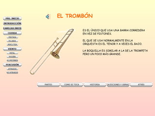 EL TROMBÓN ES EL ÚNICO QUE USA UNA BARRA CORREDERA EN VEZ DE PISTONES. EL QUE SE USA NORMALMENTE EN LA  ORQUESTA ES EL TENOR Y A VECES EL BAJO. LA BOQUILLA ES SIMILAR A LA DE LA TROMPETA PERO UN POCO MÁS GRANDE. 