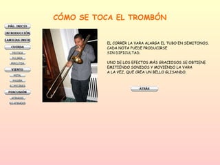 CÓMO SE TOCA EL TROMBÓN EL CORRER LA VARA ALARGA EL TUBO EN SEMITONOS.  CADA NOTA PUEDE PRODUCIRSE  SIN DIFICULTAD. UNO DE LOS EFECTOS MÁS GRACIOSOS SE OBTIENE EMITIENDO SONIDOS Y MOVIENDO LA VARA  A LA VEZ, QUE CREA UN BELLO GLISANDO. 
