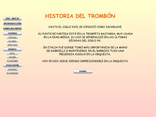 HISTORIA DEL TROMBÓN HASTA EL SIGLO XVII SE CONOCIÓ COMO SACABUCHE. SU PUNTO DE PARTIDA ESTÁ EN LA TROMPETA BASTARDA, MUY USADA EN LA EDAD MEDIA. SU USO SE GENERALIZÓ EN LAS ÚLTIMAS DÉCADAS DEL SIGLO XV.  EN ITALIA FUE DONDE TOMÓ MÁS IMPORTANCIA DE LA MANO DE GABRIELLI O MONTEVERDI. EN EL BARROCO TUVO UNA PRESENCIA ASIDUA EN LA ORQUESTA.  HOY EN DÍA SIGUE SIENDO IMPRESCINDIBLE EN LA ORQUESTA. 